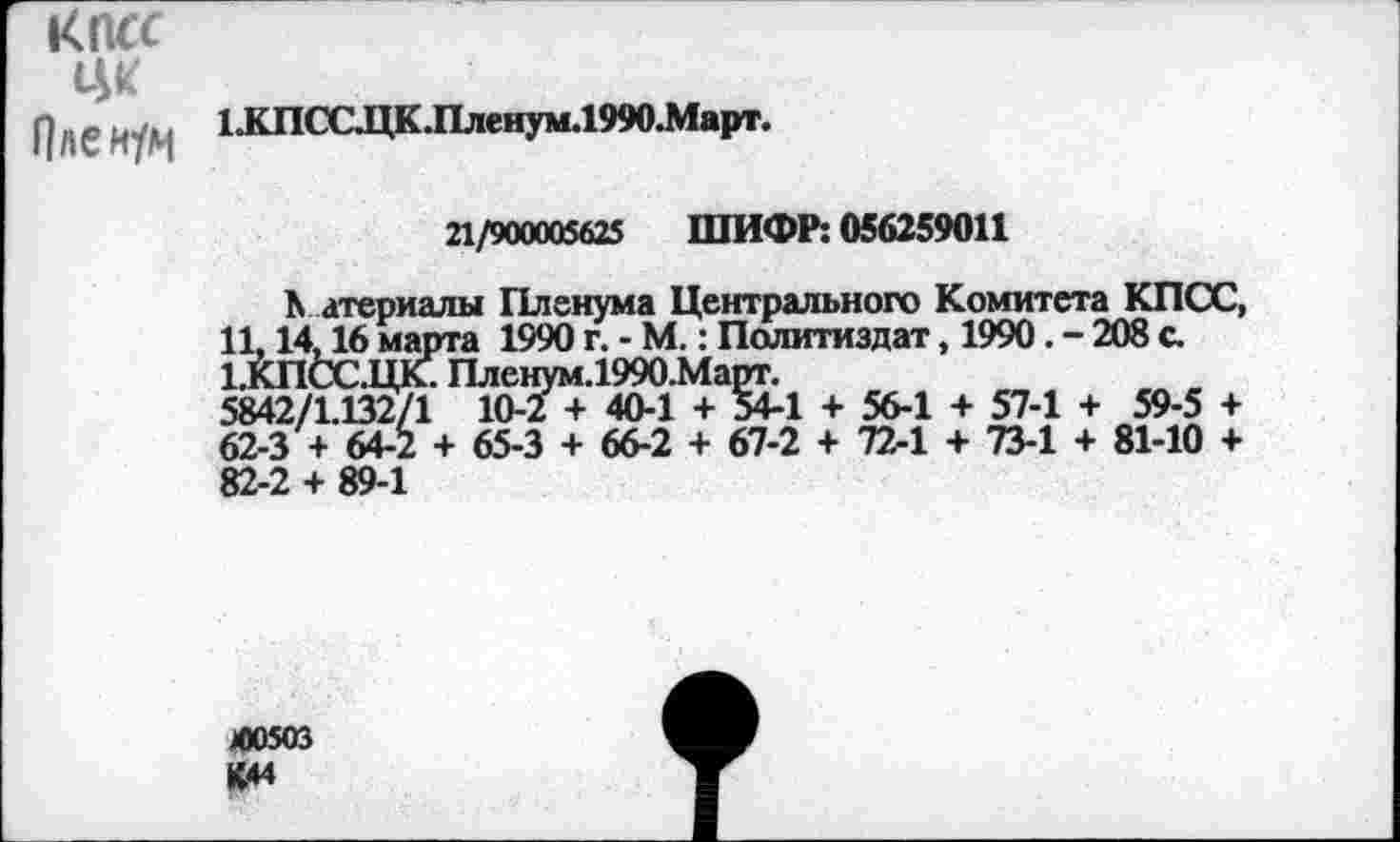 ﻿КПСС ЦК Пленум
ЬКПСС.ЦК.Пленум.1990.Март.
21/900005625 ШИФР: 056259011
К атериалы Пленума Центрального Комитета КПСС, 11,14,16 марта 1990 г. - М.: Политиздат, 1990. - 208 с. 1.КПСС.ЦК. Пленум.1990.Март.
5842/1.132/1 10-2 + 40-1 + 54-1 + 56-1 + 57-1 + 59-5 + 62-3 + 64-2 + 65-3 + 66-2 + 67-2 + 72-1 + 73-1 + 81-10 + 82-2 + 89-1
4)0503 К44